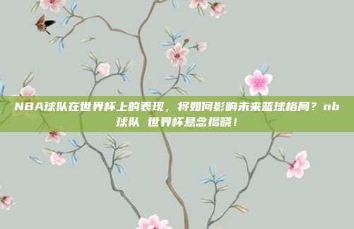 NBA球队在世界杯上的表现，将如何影响未来篮球格局？nb球队 世界杯悬念揭晓！