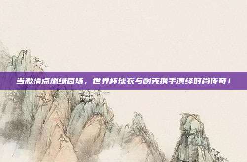 当激情点燃绿茵场，世界杯球衣与耐克携手演绎时尚传奇！