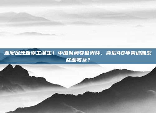 亚洲足球新霸主诞生！中国队勇夺世界杯，背后40年青训体系终迎收获？