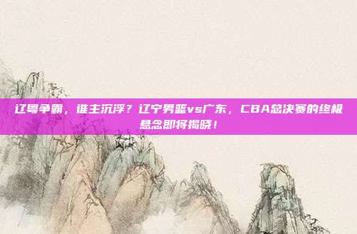 辽粤争霸，谁主沉浮？辽宁男篮vs广东，CBA总决赛的终极悬念即将揭晓！