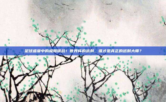 足球盛宴中的极限挑战！世界杯的远射，谁才是真正的远射大师？