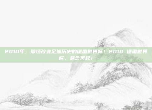 2010年，那场改变足球历史的德国世界杯！2010 德国世界杯，悬念再起！