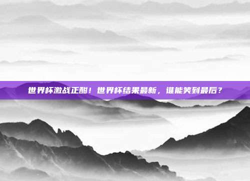世界杯激战正酣！世界杯结果最新，谁能笑到最后？
