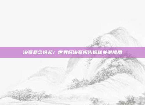 决赛悬念迭起！世界杯决赛报告揭秘关键战局