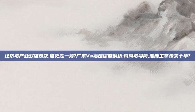 经济与产业双雄对决,谁更胜一筹?广东Vs福建深度剖析:闽商与粤商,谁能主宰未来十年?