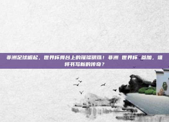 非洲足球崛起，世界杯舞台上的璀璨明珠！非洲 世界杯 参加，谁将书写新的传奇？