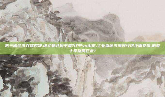 东三省经济双雄对决,谁才是北境王者?辽宁vs山东,工业血脉与海洋经济正面交锋,未来十年格局已定?