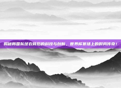 揭秘韩国队球衣背后的科技与创新，世界杯赛场上的时尚传奇！