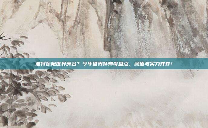 谁将惊艳世界舞台？今年世界杯帅哥盘点，颜值与实力并存！