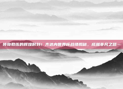 传奇教练的辉煌时刻！齐达内世界杯战绩揭秘，成就非凡之路…