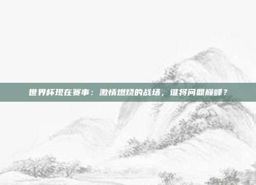 世界杯现在赛事：激情燃烧的战场，谁将问鼎巅峰？