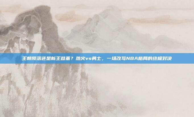 王朝陨落还是新王登基？热火vs勇士，一场改写NBA格局的终极对决