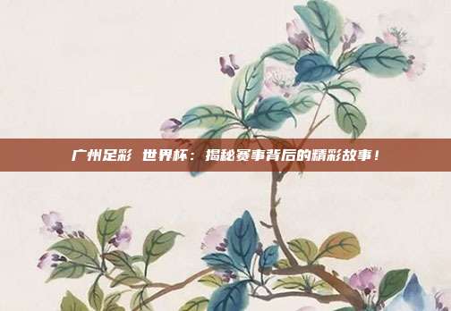 广州足彩 世界杯：揭秘赛事背后的精彩故事！