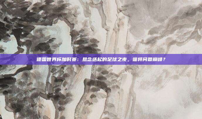 德国世界杯加时赛：悬念迭起的足球之夜，谁将问鼎巅峰？