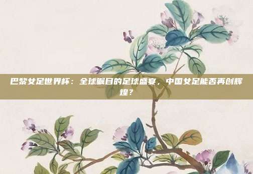 巴黎女足世界杯：全球瞩目的足球盛宴，中国女足能否再创辉煌？