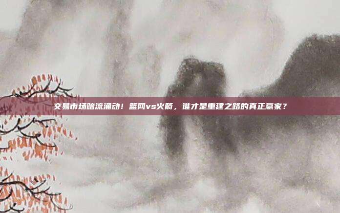 交易市场暗流涌动！篮网vs火箭，谁才是重建之路的真正赢家？