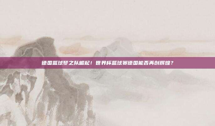 德国篮球梦之队崛起！世界杯篮球赛德国能否再创辉煌？