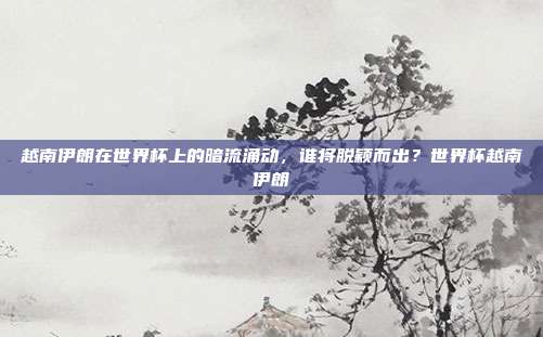 越南伊朗在世界杯上的暗流涌动，谁将脱颖而出？世界杯越南伊朗