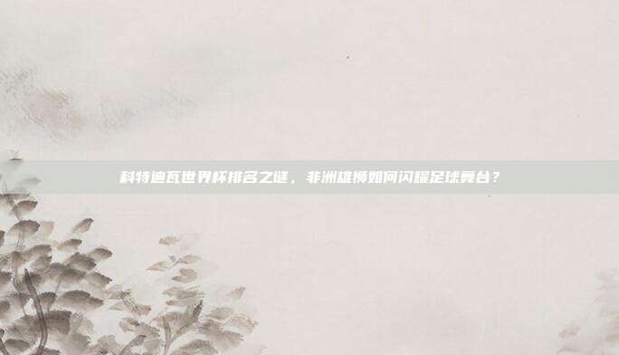 科特迪瓦世界杯排名之谜，非洲雄狮如何闪耀足球舞台？