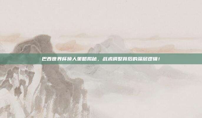 巴西世界杯换人策略揭秘，战术调整背后的深层逻辑！
