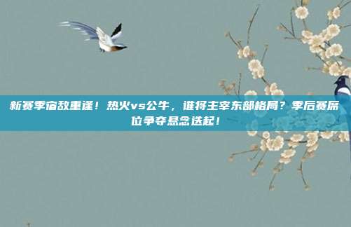 新赛季宿敌重逢！热火vs公牛，谁将主宰东部格局？季后赛席位争夺悬念迭起！