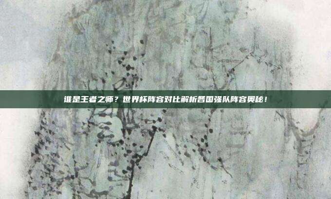 谁是王者之师？世界杯阵容对比解析各国强队阵容奥秘！