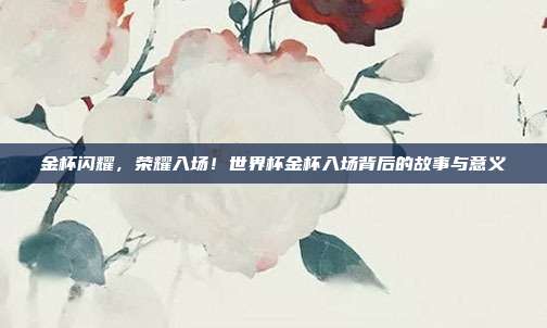 金杯闪耀，荣耀入场！世界杯金杯入场背后的故事与意义