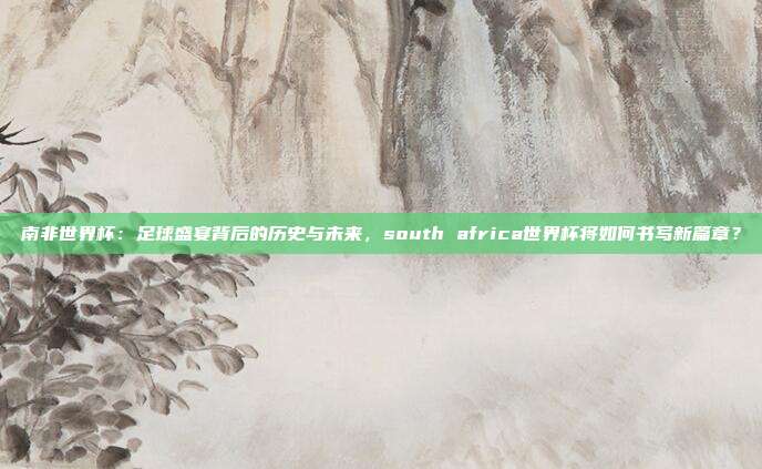 南非世界杯：足球盛宴背后的历史与未来，south africa世界杯将如何书写新篇章？