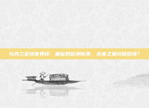 乌克兰足球世界杯：崛起的欧洲新贵，未来之星闪耀登场？