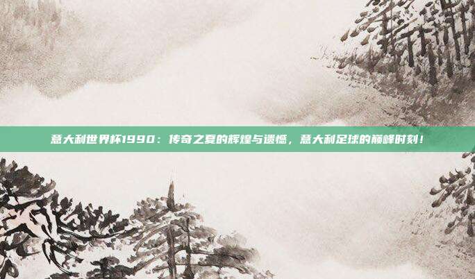 意大利世界杯1990：传奇之夏的辉煌与遗憾，意大利足球的巅峰时刻！
