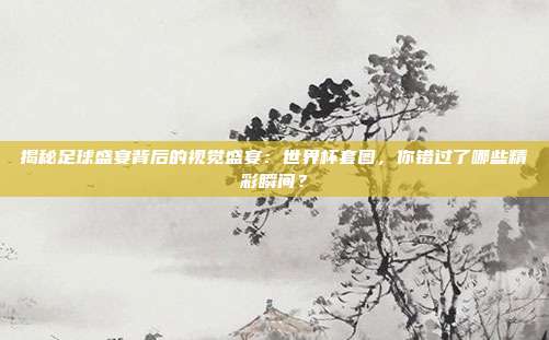揭秘足球盛宴背后的视觉盛宴：世界杯套图，你错过了哪些精彩瞬间？
