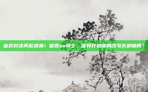 宿命对决再掀波澜！雷霆vs骑士，谁将打破僵局改写东部格局？