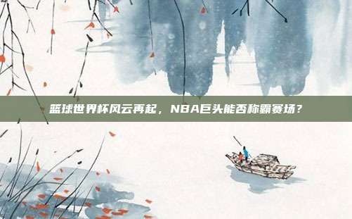篮球世界杯风云再起，NBA巨头能否称霸赛场？