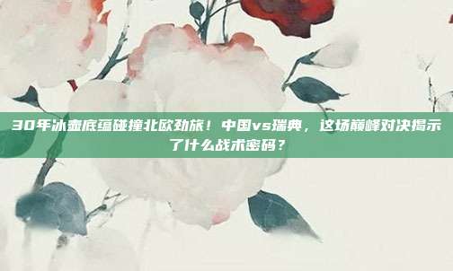 30年冰壶底蕴碰撞北欧劲旅！中国vs瑞典，这场巅峰对决揭示了什么战术密码？