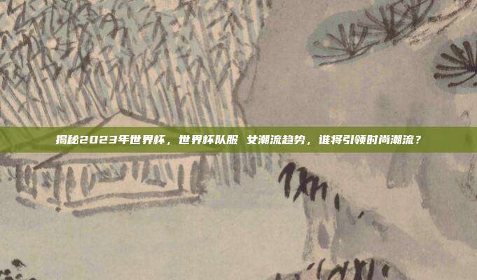 揭秘2023年世界杯，世界杯队服 女潮流趋势，谁将引领时尚潮流？