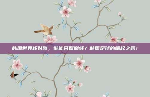 韩国世界杯对阵，谁能问鼎巅峰？韩国足球的崛起之路！
