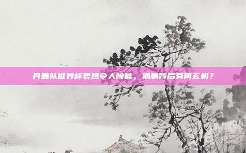 丹麦队世界杯表现令人唏嘘，输赢背后有何玄机？