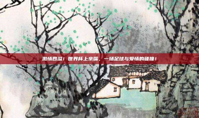激情四溢！世界杯上亲嘴，一场足球与爱情的碰撞！