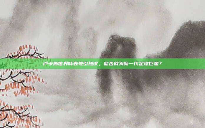 卢卡斯世界杯表现引热议，能否成为新一代足球巨星？