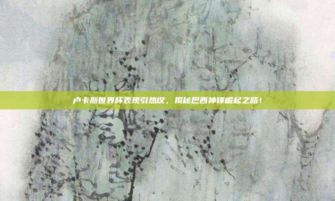 卢卡斯世界杯表现引热议，揭秘巴西神锋崛起之路！