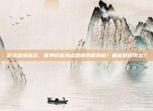 足球盛宴临近，世界杯趁热点营销策略揭秘！谁能脱颖而出？