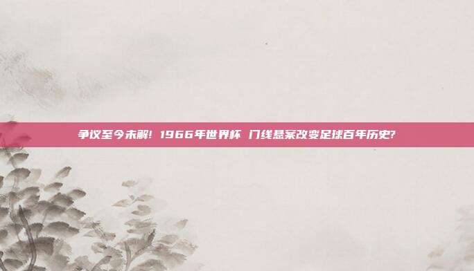 争议至今未解! 1966年世界杯 门线悬案改变足球百年历史?