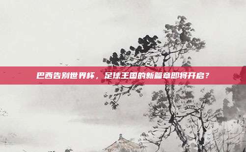巴西告别世界杯，足球王国的新篇章即将开启？