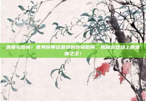 速度与激情！世界杯带球最快的传奇瞬间，揭秘足球场上的速度之王！