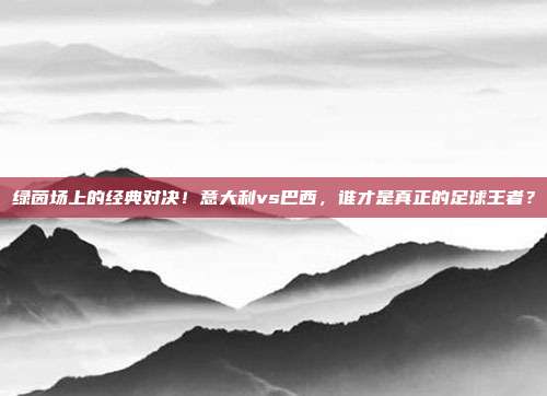 绿茵场上的经典对决！意大利vs巴西，谁才是真正的足球王者？
