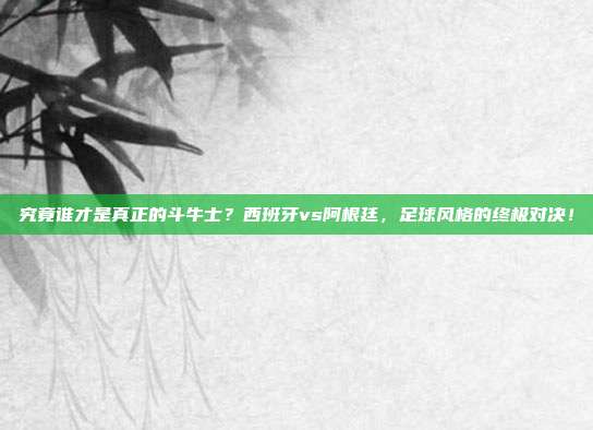 究竟谁才是真正的斗牛士？西班牙vs阿根廷，足球风格的终极对决！