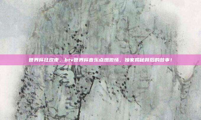 世界杯狂欢夜，btv世界杯音乐点燃激情，独家揭秘背后的故事！