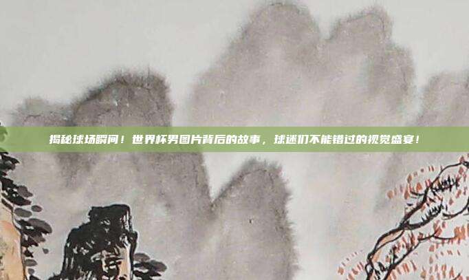 揭秘球场瞬间！世界杯男图片背后的故事，球迷们不能错过的视觉盛宴！