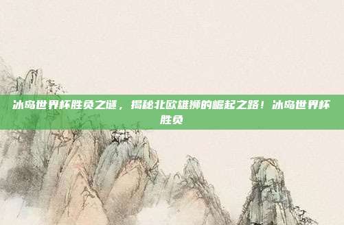 冰岛世界杯胜负之谜，揭秘北欧雄狮的崛起之路！冰岛世界杯胜负
