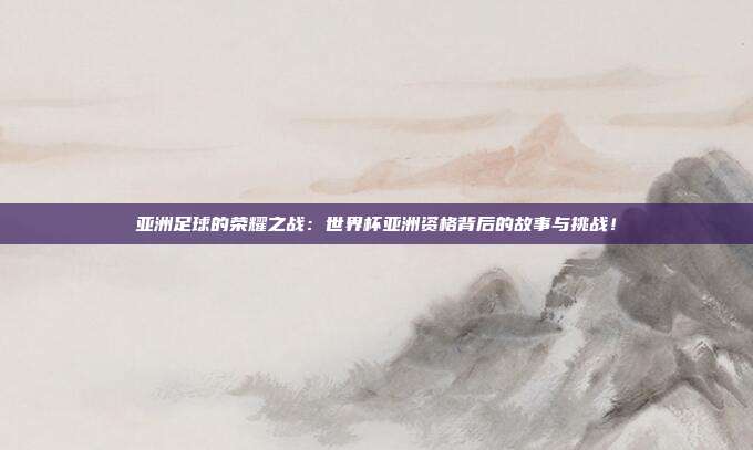 亚洲足球的荣耀之战：世界杯亚洲资格背后的故事与挑战！